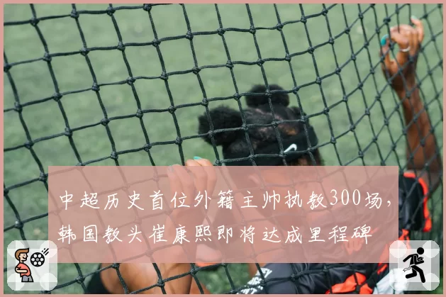 中超历史首位外籍主帅执教300场，韩国教头崔康熙即将达成里程碑