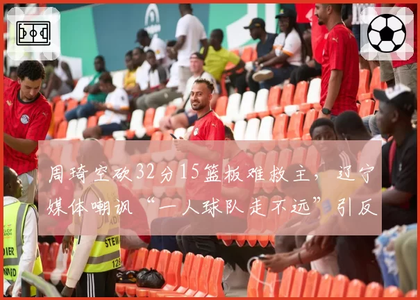 周琦空砍32分15篮板难救主,辽宁媒体嘲讽“一人球队走不远”引反击