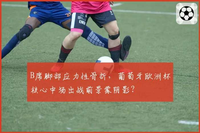 B席脚部应力性骨折,葡萄牙欧洲杯核心中场出战前景蒙阴影?