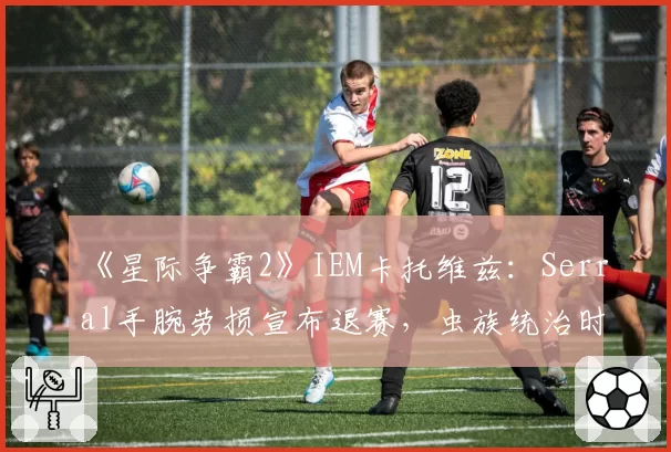 《星际争霸2》IEM卡托维兹：Serral手腕劳损宣布退赛，虫族统治时代是否就此终结？