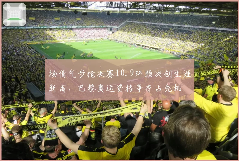 杨倩气步枪决赛10.9环频次创生涯新高，巴黎奥运资格争夺占先机