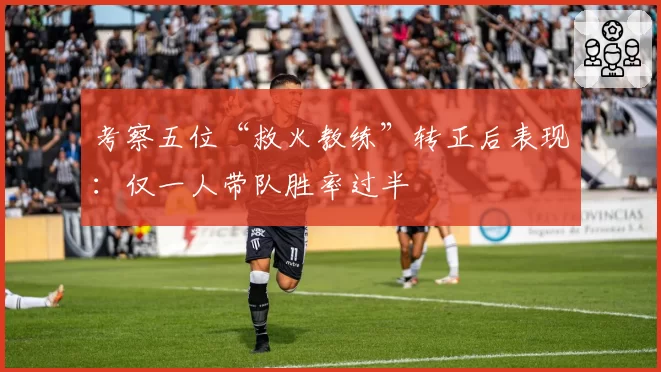 考察五位“救火教练”转正后表现:仅一人带队胜率过半