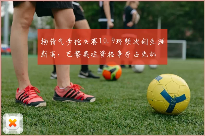 杨倩气步枪决赛10.9环频次创生涯新高，巴黎奥运资格争夺占先机