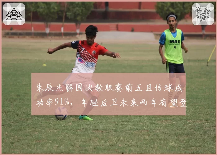 朱辰杰解围次数联赛前五且传球成功率91%，年轻后卫未来两年有望登陆欧洲