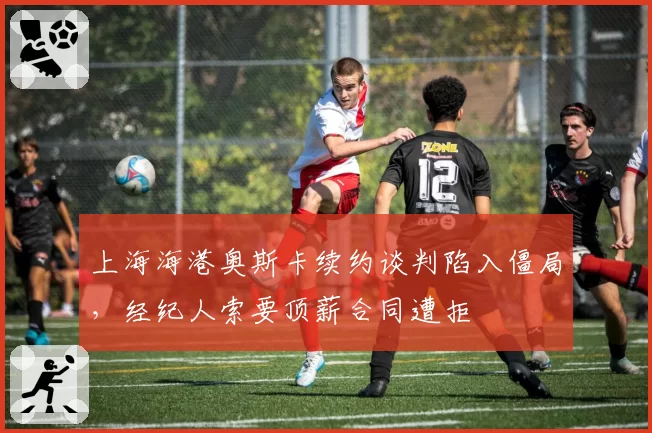 上海海港奥斯卡续约谈判陷入僵局，经纪人索要顶薪合同遭拒