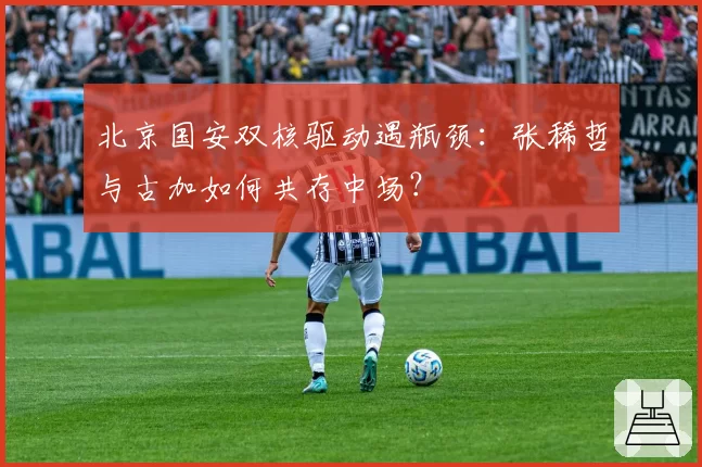 北京国安双核驱动遇瓶颈:张稀哲与古加如何共存中场?