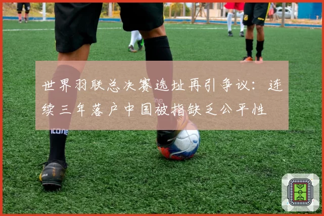 世界羽联总决赛选址再引争议:连续三年落户中国被指缺乏公平性