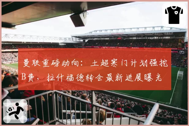 曼联重磅动向：土超寒门计划强挖B费，拉什福德转会最新进展曝光