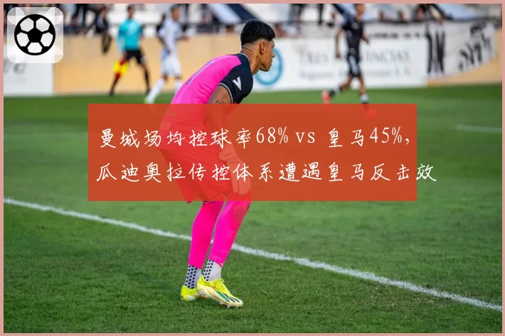 曼城场均控球率68% vs 皇马45%，瓜迪奥拉传控体系遭遇皇马反击效率挑战
