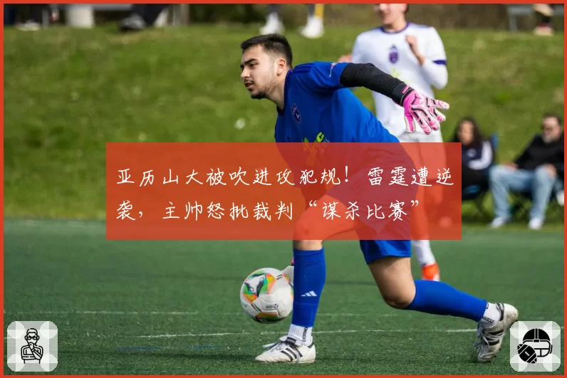 亚历山大被吹进攻犯规！雷霆遭逆袭，主帅怒批裁判“谋杀比赛”