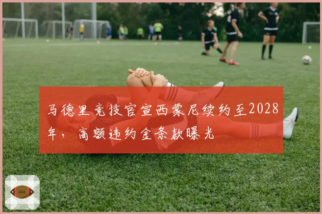 马德里竞技官宣西蒙尼续约至2028年，高额违约金条款曝光