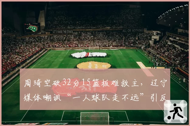 周琦空砍32分15篮板难救主,辽宁媒体嘲讽“一人球队走不远”引反击