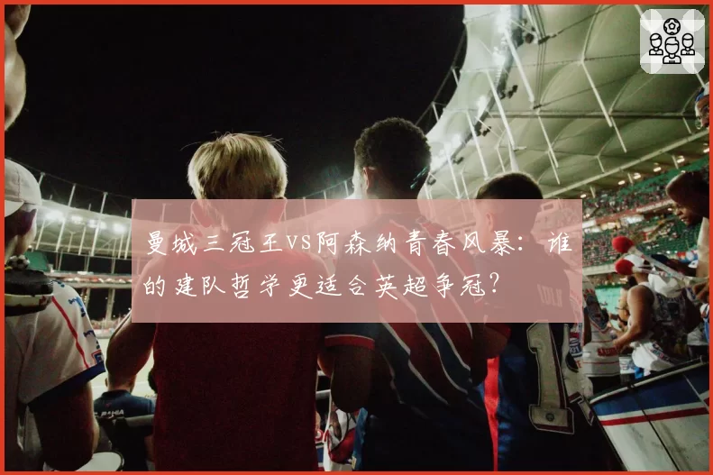 曼城三冠王vs阿森纳青春风暴：谁的建队哲学更适合英超争冠？