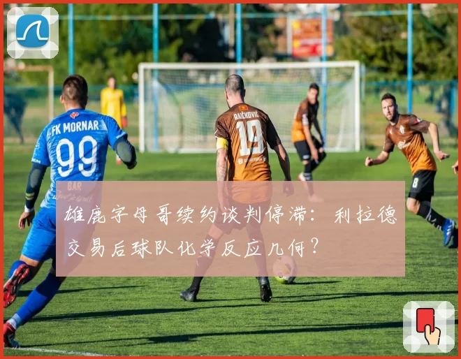 雄鹿字母哥续约谈判停滞：利拉德交易后球队化学反应几何？