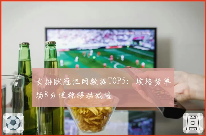 女排欧冠拦网数据TOP5：埃格努单场8分堪称移动城墙