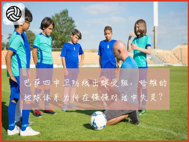 巴萨四中卫防线出球受阻,哈维的控球体系为何在强强对话中失灵?