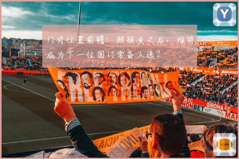 门将位置前瞻:颜骏凌之后,谁将成为下一位国门常备人选?