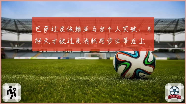 巴萨过度依赖亚马尔个人突破，年轻天才被过度消耗恐步法蒂后尘