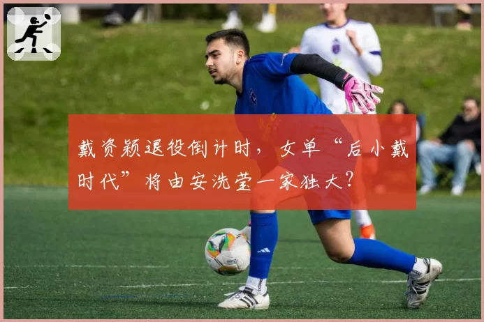 戴资颖退役倒计时，女单“后小戴时代”将由安洗莹一家独大？