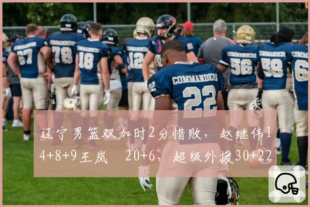 辽宁男篮双加时2分惜败，赵继伟14+8+9王岚嵚20+6，超级外援30+22