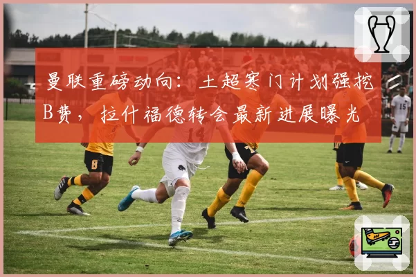 曼联重磅动向：土超寒门计划强挖B费，拉什福德转会最新进展曝光