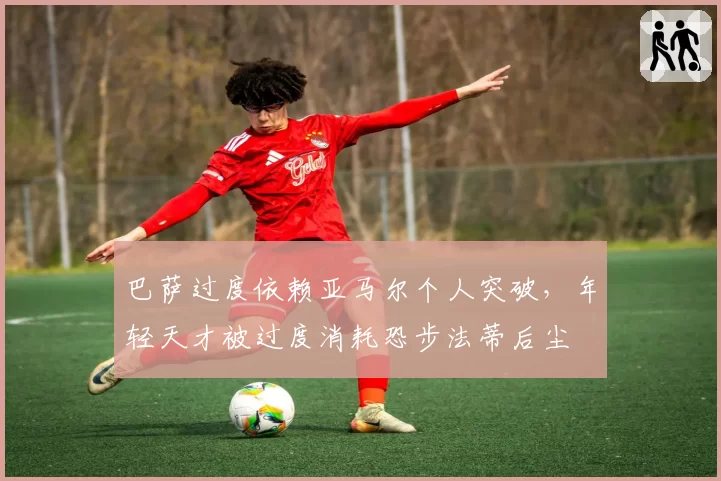 巴萨过度依赖亚马尔个人突破,年轻天才被过度消耗恐步法蒂后尘