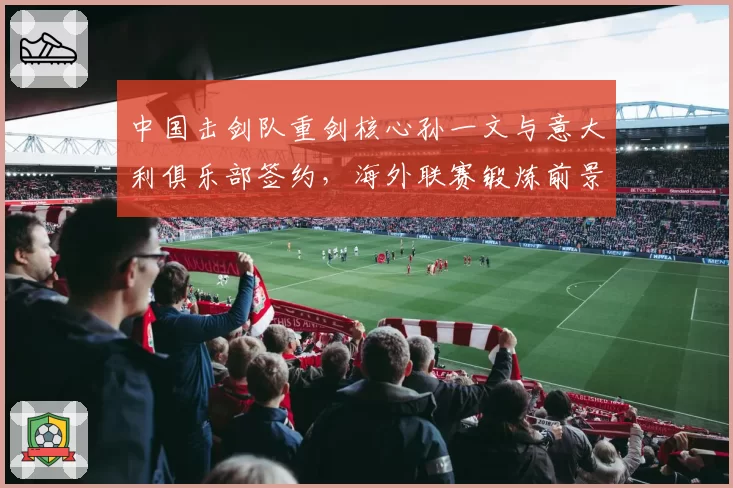 中国击剑队重剑核心孙一文与意大利俱乐部签约,海外联赛锻炼前景如何?