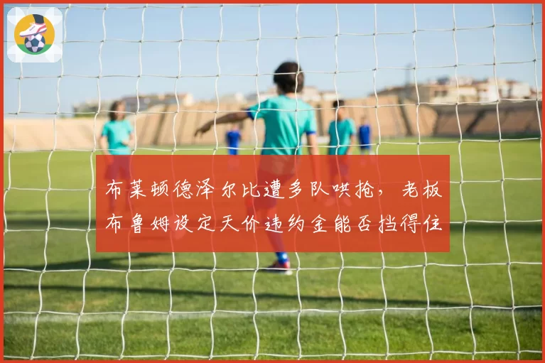 布莱顿德泽尔比遭多队哄抢，老板布鲁姆设定天价违约金能否挡得住挖角？