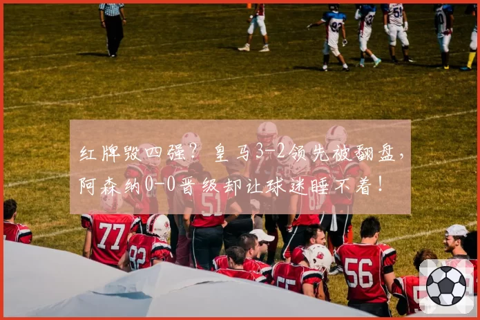 红牌毁四强?皇马3-2领先被翻盘,阿森纳0-0晋级却让球迷睡不着!