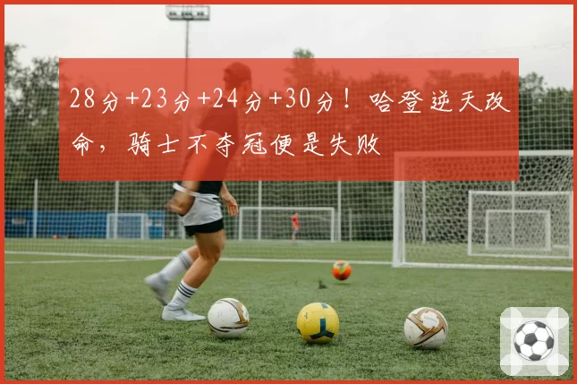 28分+23分+24分+30分！哈登逆天改命，骑士不夺冠便是失败