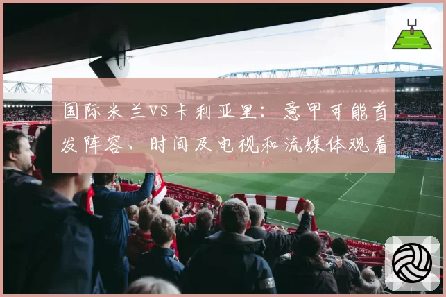 国际米兰vs卡利亚里：意甲可能首发阵容、时间及电视和流媒体观看方式