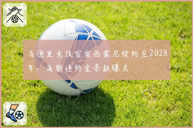 马德里竞技官宣西蒙尼续约至2028年，高额违约金条款曝光