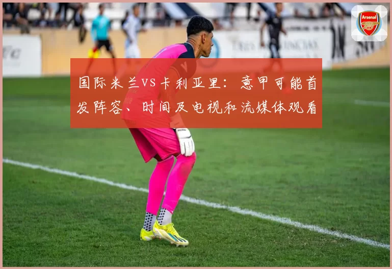 国际米兰vs卡利亚里：意甲可能首发阵容、时间及电视和流媒体观看方式