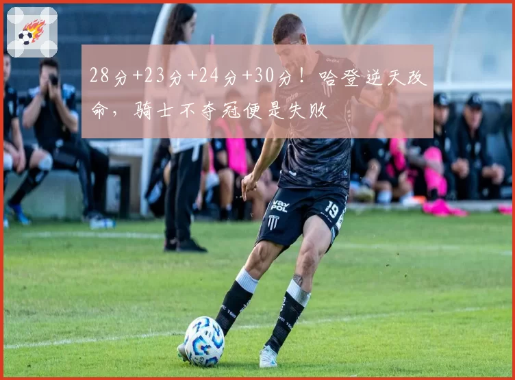 28分+23分+24分+30分！哈登逆天改命，骑士不夺冠便是失败