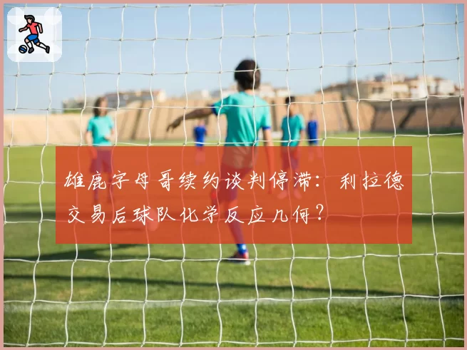 雄鹿字母哥续约谈判停滞：利拉德交易后球队化学反应几何？