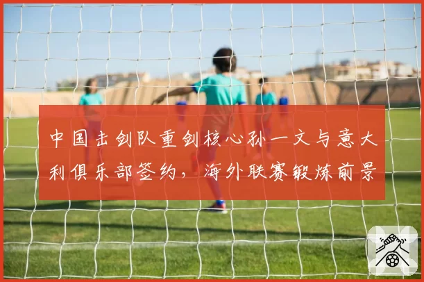 中国击剑队重剑核心孙一文与意大利俱乐部签约,海外联赛锻炼前景如何?