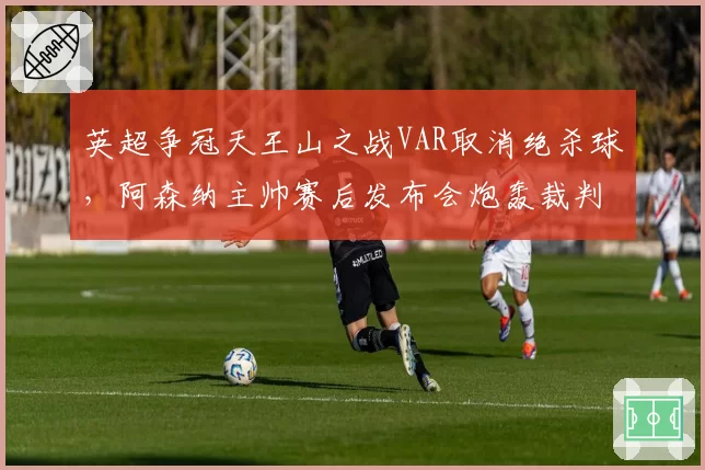 英超争冠天王山之战VAR取消绝杀球，阿森纳主帅赛后发布会炮轰裁判