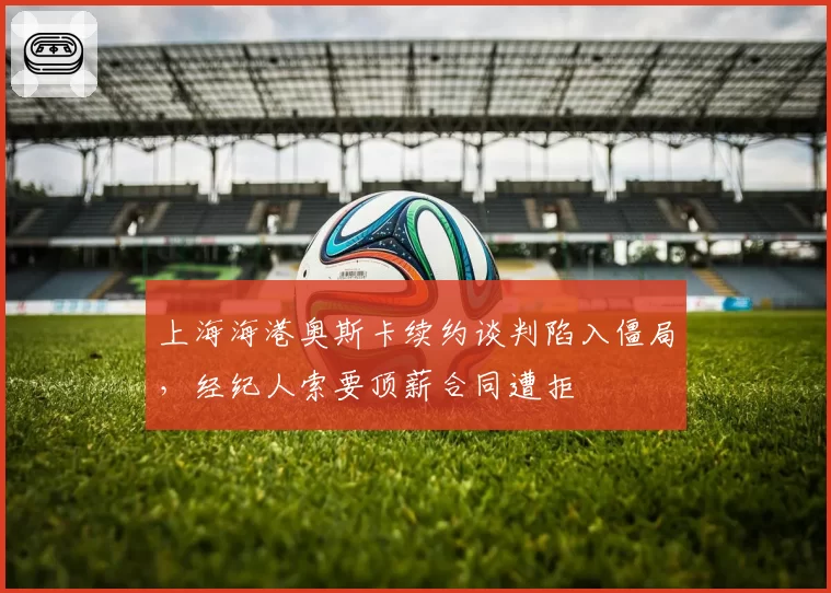 上海海港奥斯卡续约谈判陷入僵局，经纪人索要顶薪合同遭拒