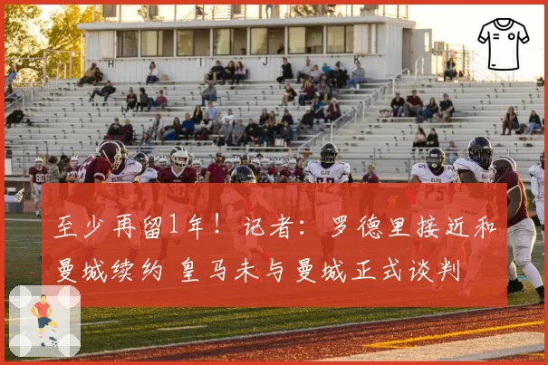 至少再留1年！记者：罗德里接近和曼城续约 皇马未与曼城正式谈判