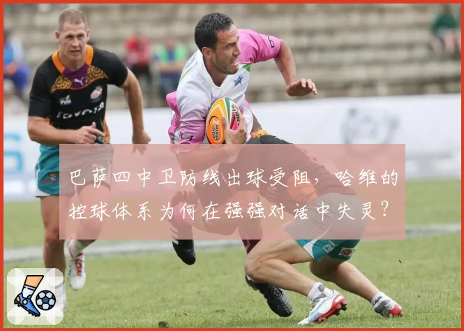 巴萨四中卫防线出球受阻,哈维的控球体系为何在强强对话中失灵?