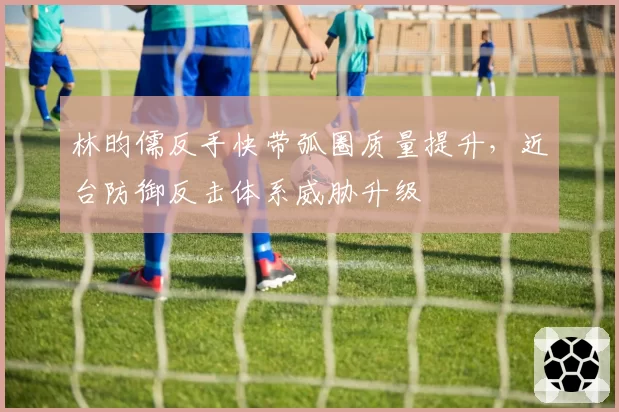 林昀儒反手快带弧圈质量提升，近台防御反击体系威胁升级