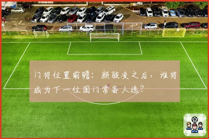 门将位置前瞻：颜骏凌之后，谁将成为下一位国门常备人选？