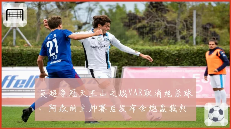 英超争冠天王山之战VAR取消绝杀球，阿森纳主帅赛后发布会炮轰裁判