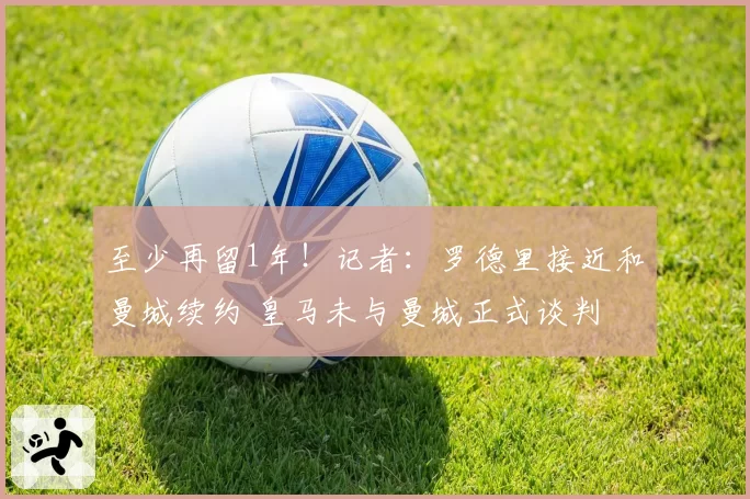至少再留1年！记者：罗德里接近和曼城续约 皇马未与曼城正式谈判